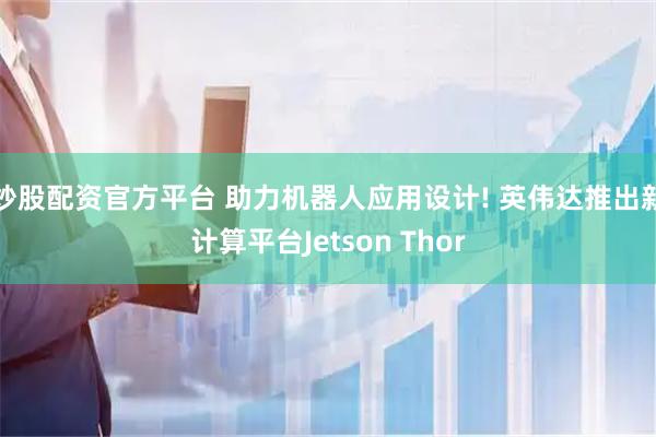 炒股配资官方平台 助力机器人应用设计! 英伟达推出新计算平台Jetson Thor