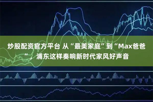 炒股配资官方平台 从“最美家庭”到“Max爸爸”，浦东这样奏响新时代家风好声音
