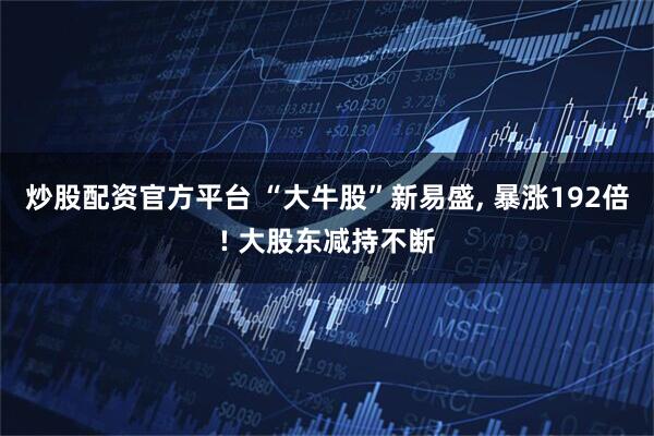 炒股配资官方平台 “大牛股”新易盛, 暴涨192倍! 大股东减持不断