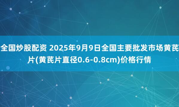 全国炒股配资 2025年9月9日全国主要批发市场黄芪片(黄芪片直径0.6-0.8cm)价格行情