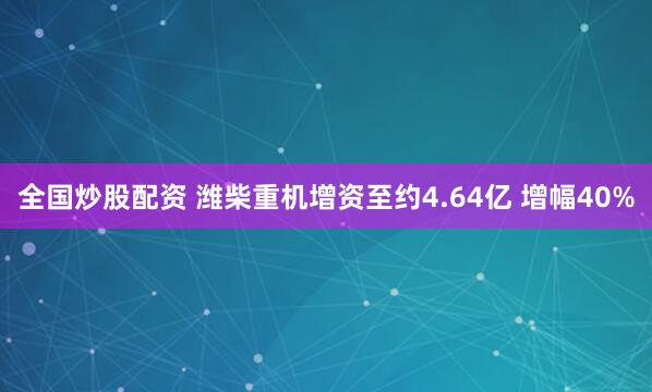 全国炒股配资 潍柴重机增资至约4.64亿 增幅40%