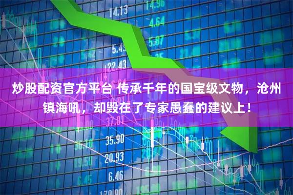 炒股配资官方平台 传承千年的国宝级文物，沧州镇海吼，却毁在了专家愚蠢的建议上！