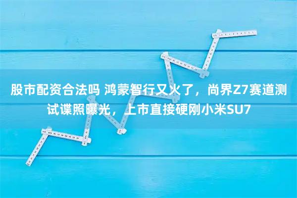 股市配资合法吗 鸿蒙智行又火了，尚界Z7赛道测试谍照曝光，上市直接硬刚小米SU7