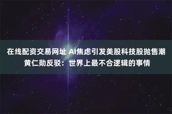 在线配资交易网址 AI焦虑引发美股科技股抛售潮 黄仁勋反驳：世界上最不合逻辑的事情