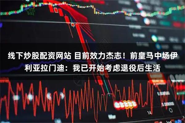 线下炒股配资网站 目前效力杰志！前皇马中场伊利亚拉门迪：我已开始考虑退役后生活