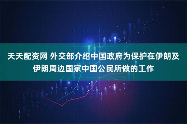 天天配资网 外交部介绍中国政府为保护在伊朗及伊朗周边国家中国公民所做的工作