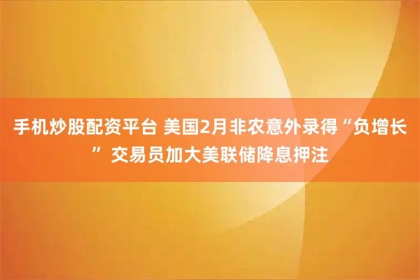 手机炒股配资平台 美国2月非农意外录得“负增长” 交易员加大美联储降息押注