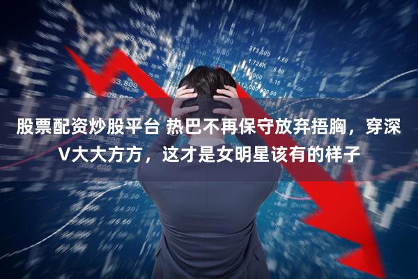 股票配资炒股平台 热巴不再保守放弃捂胸，穿深V大大方方，这才是女明星该有的样子