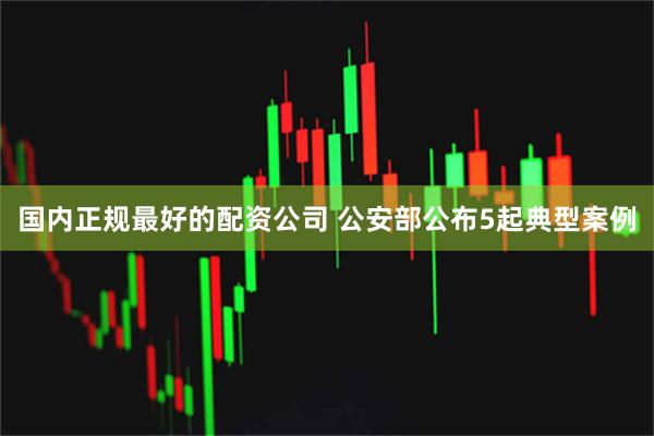 国内正规最好的配资公司 公安部公布5起典型案例