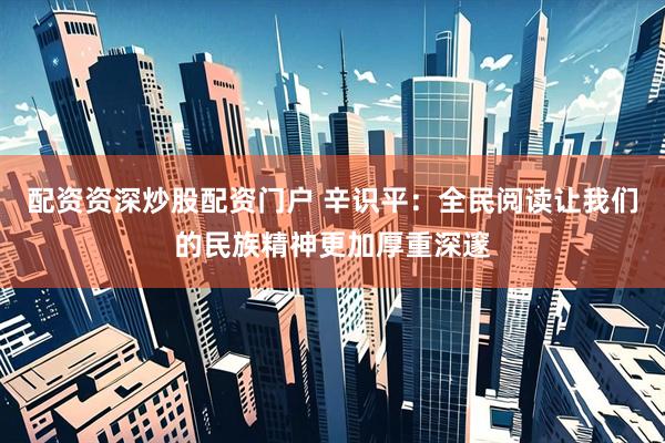 配资资深炒股配资门户 辛识平：全民阅读让我们的民族精神更加厚重深邃