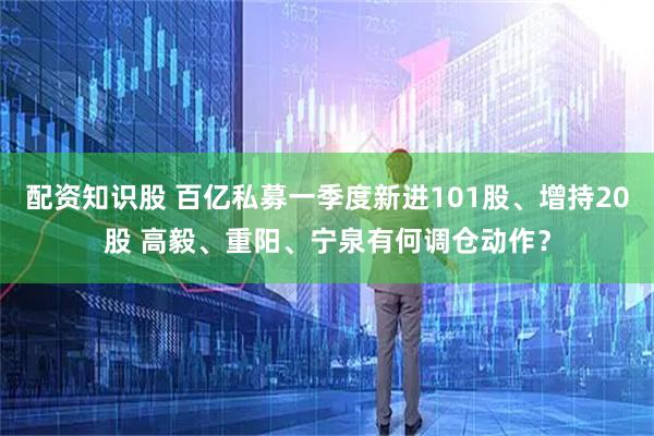配资知识股 百亿私募一季度新进101股、增持20股 高毅、重阳、宁泉有何调仓动作？