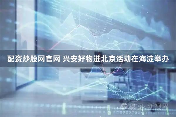 配资炒股网官网 兴安好物进北京活动在海淀举办