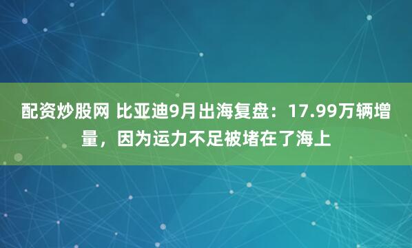配资炒股网 比亚迪9月出海复盘：17.99万辆增量，因为运力不足被堵在了海上